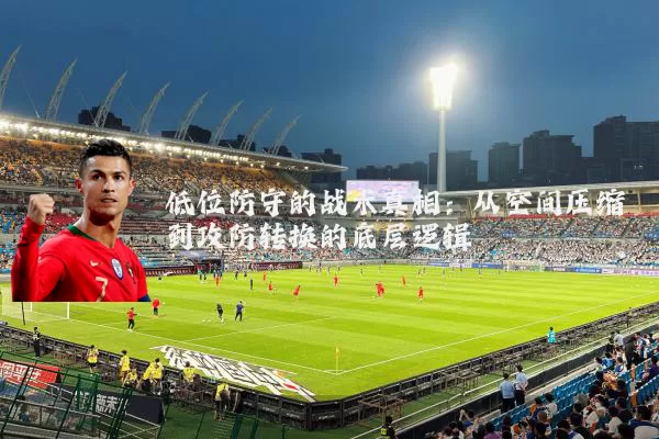 低位防守的战术真相:从空间压缩到攻防转换的底层逻辑