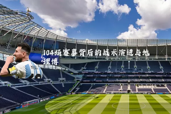 104场赛事背后的战术演进与地理博弈